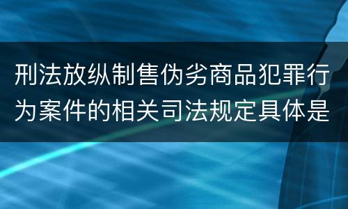 刑法放纵制售伪劣商品犯罪行为案件的相关司法规定具体是什么主要内容