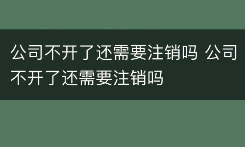 公司不开了还需要注销吗 公司不开了还需要注销吗