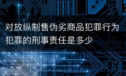 对放纵制售伪劣商品犯罪行为犯罪的刑事责任是多少