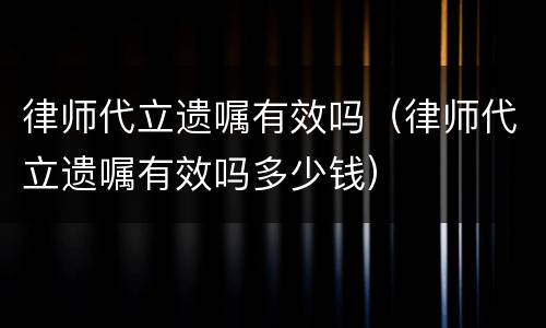 律师代立遗嘱有效吗（律师代立遗嘱有效吗多少钱）