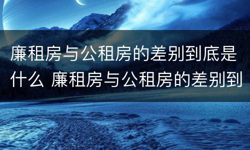廉租房与公租房的差别到底是什么 廉租房与公租房的差别到底是什么原因