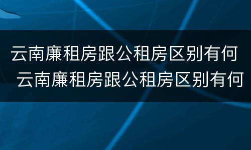 云南廉租房跟公租房区别有何 云南廉租房跟公租房区别有何不同