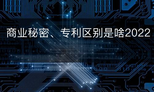 商业秘密、专利区别是啥2022