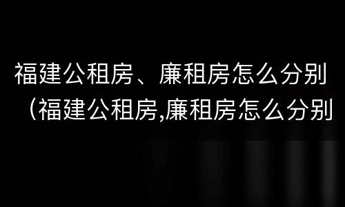福建公租房、廉租房怎么分别（福建公租房,廉租房怎么分别的）