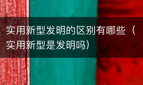 实用新型发明的区别有哪些（实用新型是发明吗）