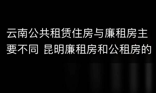 云南公共租赁住房与廉租房主要不同 昆明廉租房和公租房的区别