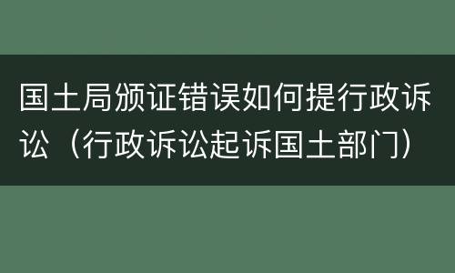 国土局颁证错误如何提行政诉讼（行政诉讼起诉国土部门）