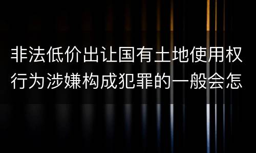 非法低价出让国有土地使用权行为涉嫌构成犯罪的一般会怎么样量刑