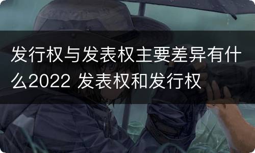 发行权与发表权主要差异有什么2022 发表权和发行权