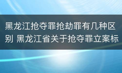 黑龙江抢夺罪抢劫罪有几种区别 黑龙江省关于抢夺罪立案标准
