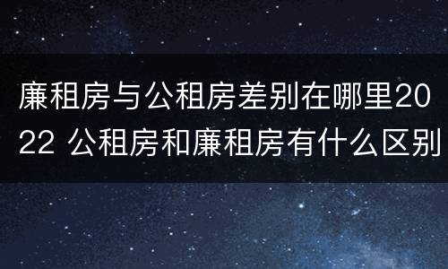 廉租房与公租房差别在哪里2022 公租房和廉租房有什么区别?2019年的