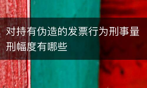 对持有伪造的发票行为刑事量刑幅度有哪些