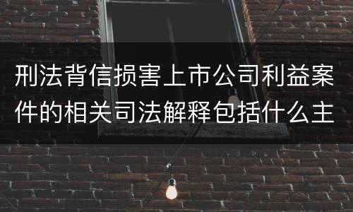 刑法背信损害上市公司利益案件的相关司法解释包括什么主要内容