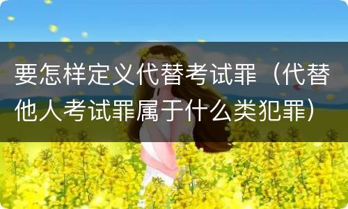 要怎样定义代替考试罪（代替他人考试罪属于什么类犯罪）