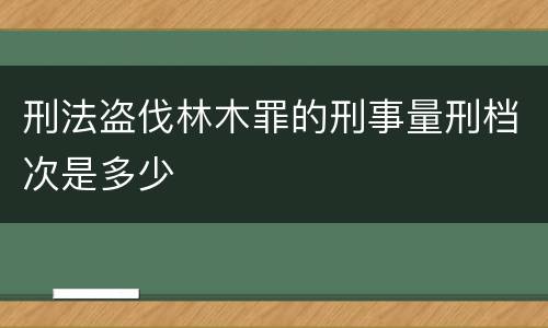 刑法盗伐林木罪的刑事量刑档次是多少