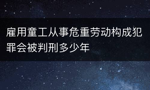 雇用童工从事危重劳动构成犯罪会被判刑多少年