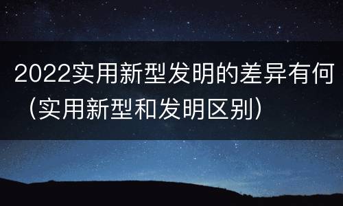 2022实用新型发明的差异有何（实用新型和发明区别）