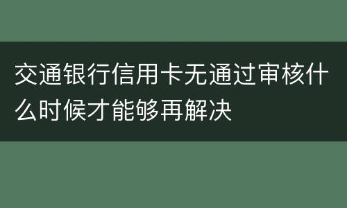 交通银行信用卡无通过审核什么时候才能够再解决