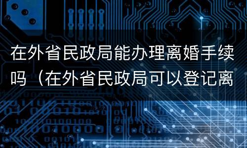 在外省民政局能办理离婚手续吗（在外省民政局可以登记离婚吗）