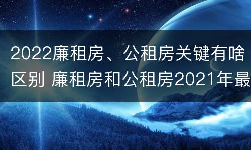 2022廉租房、公租房关键有啥区别 廉租房和公租房2021年最新通知