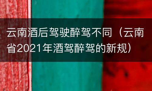 云南酒后驾驶醉驾不同（云南省2021年酒驾醉驾的新规）