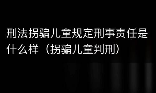 刑法拐骗儿童规定刑事责任是什么样（拐骗儿童判刑）