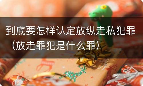 到底要怎样认定放纵走私犯罪（放走罪犯是什么罪）