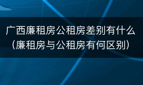 广西廉租房公租房差别有什么（廉租房与公租房有何区别）