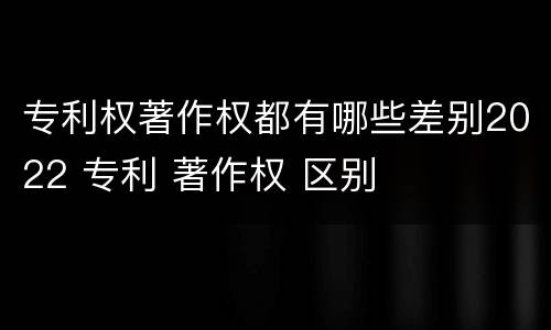 专利权著作权都有哪些差别2022 专利 著作权 区别
