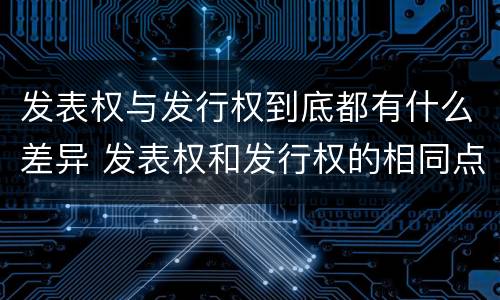 发表权与发行权到底都有什么差异 发表权和发行权的相同点