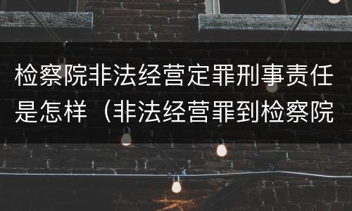 检察院非法经营定罪刑事责任是怎样（非法经营罪到检察院了怎么办）
