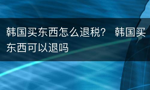 韩国买东西怎么退税？ 韩国买东西可以退吗