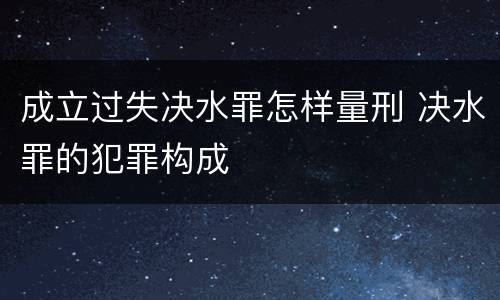 成立过失决水罪怎样量刑 决水罪的犯罪构成