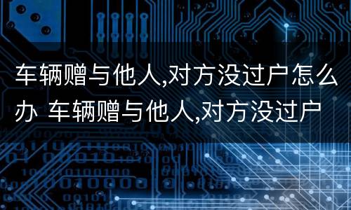 车辆赠与他人,对方没过户怎么办 车辆赠与他人,对方没过户怎么办理