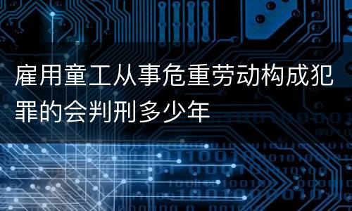 雇用童工从事危重劳动构成犯罪的会判刑多少年
