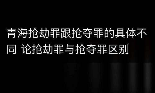 青海抢劫罪跟抢夺罪的具体不同 论抢劫罪与抢夺罪区别