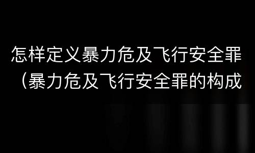 怎样定义暴力危及飞行安全罪（暴力危及飞行安全罪的构成要件）
