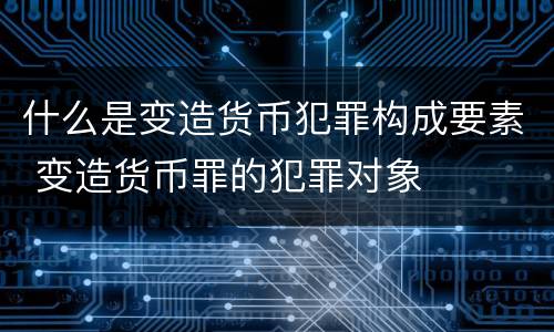 什么是变造货币犯罪构成要素 变造货币罪的犯罪对象