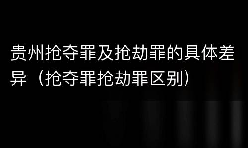 贵州抢夺罪及抢劫罪的具体差异（抢夺罪抢劫罪区别）