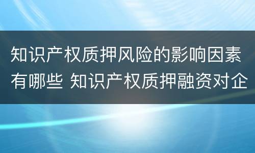 知识产权质押风险的影响因素有哪些 知识产权质押融资对企业的影响