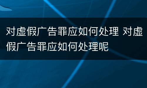 对虚假广告罪应如何处理 对虚假广告罪应如何处理呢