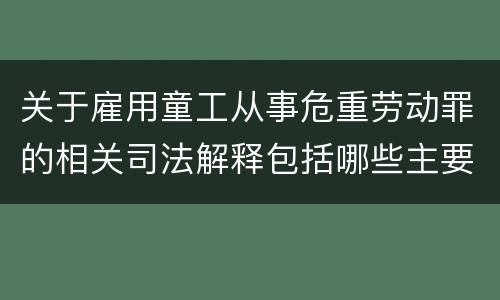 关于雇用童工从事危重劳动罪的相关司法解释包括哪些主要规定