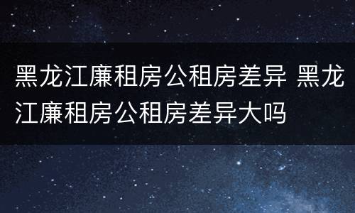 黑龙江廉租房公租房差异 黑龙江廉租房公租房差异大吗