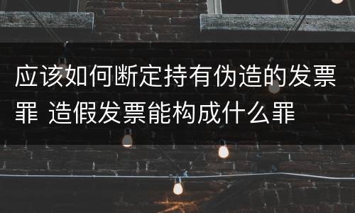 应该如何断定持有伪造的发票罪 造假发票能构成什么罪