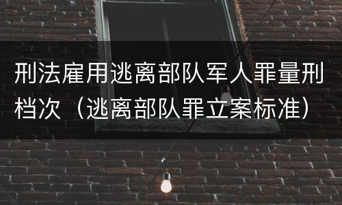 刑法雇用逃离部队军人罪量刑档次（逃离部队罪立案标准）