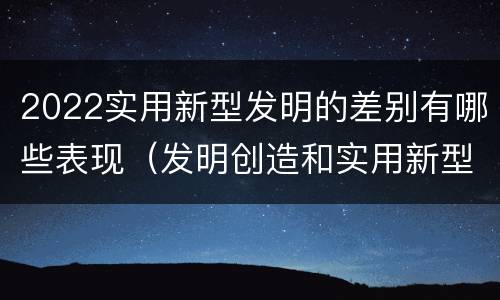 2022实用新型发明的差别有哪些表现（发明创造和实用新型的区别）