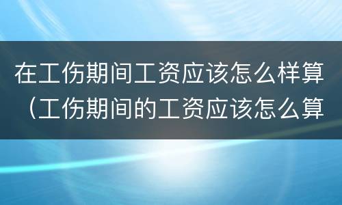 在工伤期间工资应该怎么样算（工伤期间的工资应该怎么算）