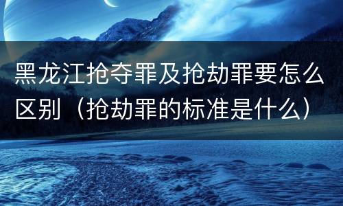 黑龙江抢夺罪及抢劫罪要怎么区别（抢劫罪的标准是什么）