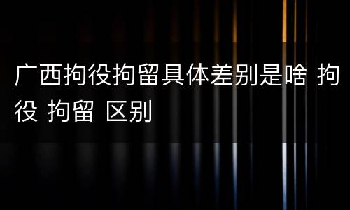 广西拘役拘留具体差别是啥 拘役 拘留 区别