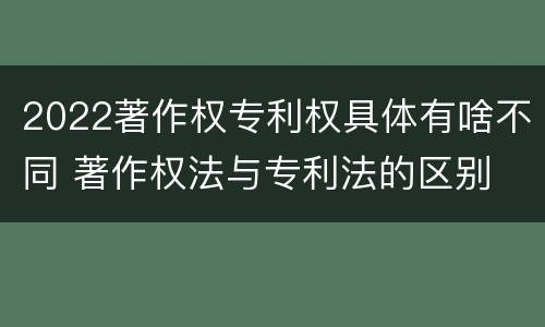 2022著作权专利权具体有啥不同 著作权法与专利法的区别